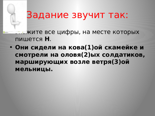 Задание звучит так: Укажите все цифры, на месте которых пишется  Н . Они сидели на кова(1)ой скамейке и смотрели на оловя(2)ых солдатиков, марширующих возле ветря(3)ой мельницы. 
