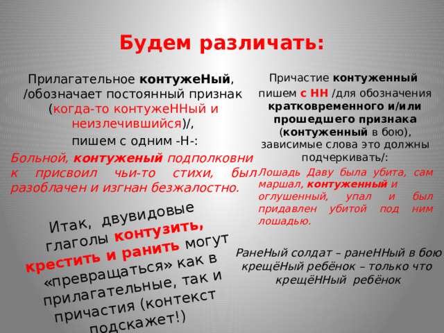 Итак, двувидовые глаголы контузить, крестить и ранить могут «превращаться» как в прилагательные, так и причастия (контекст подскажет!) Будем различать: Прилагательное  контужеНый , /обозначает постоянный признак ( когда-то контужеННый   и неизлечившийся )/, Причастие  контуженный    пишем с одним -Н-: пишем с НН /для обозначения кратковременного и/или прошедшего признака ( контуженный  в бою), зависимые слова это должны подчеркивать/: Больной,  контуженый  подполковник присвоил чьи-то стихи, был разоблачен и изгнан безжалостно. Лошадь Даву была убита, сам маршал,  контуженный  и оглушенный, упал и был придавлен убитой под ним лошадью.   РанеНый солдат – ранеННый в бою крещёНый ребёнок – только что крещёННый ребёнок 