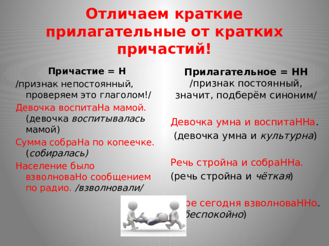 Отличаем краткие прилагательные от кратких причастий! Прилагательное = НН /признак постоянный, значит, подберём синоним/ Причастие = Н /признак непостоянный, проверяем это глаголом!/ Девочка умна и воспитаННа . Девочка воспитаНа мамой. (девочка воспитывалась мамой) Сумма собраНа по копеечке. ( собиралась)  (девочка умна и культурна ) Население было взволноваНо сообщением по радио. /взволновали/ Речь стройна и собраННа. (речь стройна и чёткая ) Море сегодня взволноваННо . (беспокойно )  