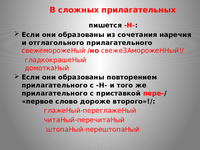 В сложных прилагательных  пишется -Н- : Если они образованы из сочетания наречия и отглагольного прилагательного  свежеморожеНый / но свежеЗАморожеННый!/  гладкокрашеНый  домоткаНый Если они образованы повторением прилагательного с -Н- и того же прилагательного с приставкой пере- / «первое слово дороже второго»!/:  глажеНый-переглажеНый  читаНый-перечитаНый  штопаНый-перештопаНый 