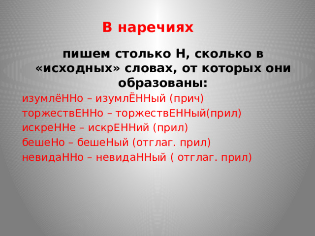 В наречиях пишем столько Н, сколько в «исходных» словах, от которых они образованы: изумлёННо – изумлЁННый (прич) торжествЕННо – торжествЕННый(прил) искреННе – искрЕННий (прил) бешеНо – бешеНый (отглаг. прил) невидаННо – невидаННый ( отглаг. прил) 