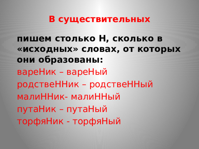 В существительных пишем столько Н, сколько в «исходных» словах, от которых они образованы: вареНик – вареНый родствеННик – родствеННый малиННик- малиННый путаНик – путаНый торфяНик - торфяНый 