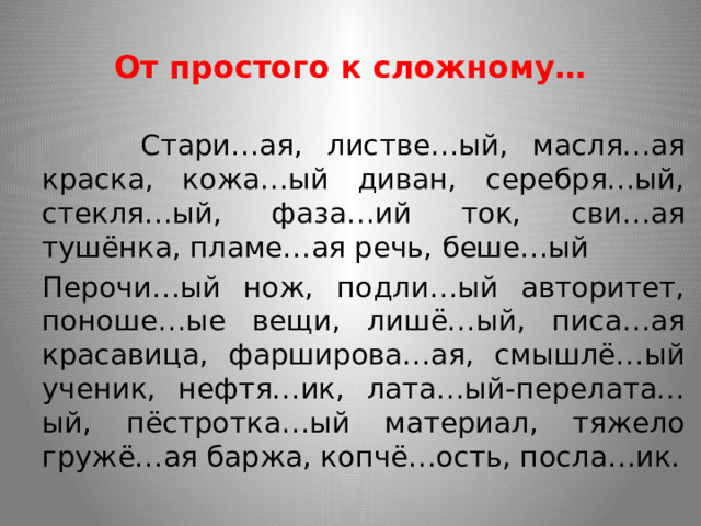 От простого к сложному…  Стари…ая, листве…ый, масля…ая краска, кожа…ый диван, серебря…ый, стекля…ый, фаза…ий ток, сви…ая тушёнка, пламе…ая речь, беше…ый Перочи…ый нож, подли…ый авторитет, поноше…ые вещи, лишё…ый, писа…ая красавица, фарширова…ая, смышлё…ый ученик, нефтя…ик, лата…ый-перелата…ый, пёстротка…ый материал, тяжело гружё…ая баржа, копчё…ость, посла…ик. 