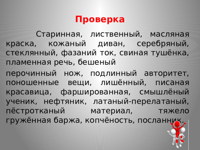Проверка  Старинная, лиственный, масляная краска, кожаный диван, серебряный, стеклянный, фазаний ток, свиная тушёнка, пламенная речь, бешеный перочинный нож, подлинный авторитет, поношенные вещи, лишённый, писаная красавица, фаршированная, смышлёный ученик, нефтяник, латаный-перелатаный, пёстротканый материал, тяжело гружённая баржа, копчёность, посланник. 