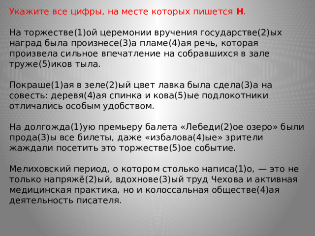 Укажите все цифры, на месте которых пишется  Н .    На торжестве(1)ой церемонии вручения государстве(2)ых наград была произнесе(3)а пламе(4)ая речь, которая произвела сильное впечатление на собравшихся в зале труже(5)иков тыла. Покраше(1)ая в зеле(2)ый цвет лавка была сдела(3)а на совесть: деревя(4)ая спинка и кова(5)ые подлокотники отличались особым удобством. На долгожда(1)ую премьеру балета «Лебеди(2)ое озеро» были прода(3)ы все билеты, даже «избалова(4)ые» зрители жаждали посетить это торжестве(5)ое событие. Мелиховский период, о котором столько написа(1)о, — это не только напряжё(2)ый, вдохнове(3)ый труд Чехова и активная медицинская практика, но и колоссальная обществе(4)ая деятельность писателя.  