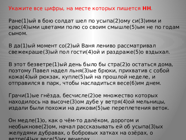 Укажите все цифры, на месте которых пишется  НН .    Ране(1)ый в бою солдат шел по усыпа(2)ому си(3)ими и крас(4)ыми цветами полю со своим смышле(5)ым не по годам сыном.  В да(1)ый момент со(2)ый Ваня лениво рассматривал свежекраше(3)ый пол гости(4)ой и раздраже(5)о вздыхал. В этот безветре(1)ый день было бы стра(2)о остаться дома, поэтому Павел надел льня(3)ые брюки, прихватив с собой кожа(4)ый рюкзак, купле(5)ый на прошлой неделе, и отправился в парк, чтобы насладиться весе(6)им днем.  Грачи(1)ые гнёзда, бесчисле(2)ое множество которых находилось на высоче(3)ом дубе у ветря(4)ой мельницы, издали были похожи на дикови(5)ые переплетения веток.  Он медле(1)о, как о чём-то далёком, дорогом и необыкнове(2)ом, начал рассказывать ей об усыпа(3)ых желудями дубравах, о бобровых хатках на озёрах, о ветре(4)ых весе(5)их вечерах... 