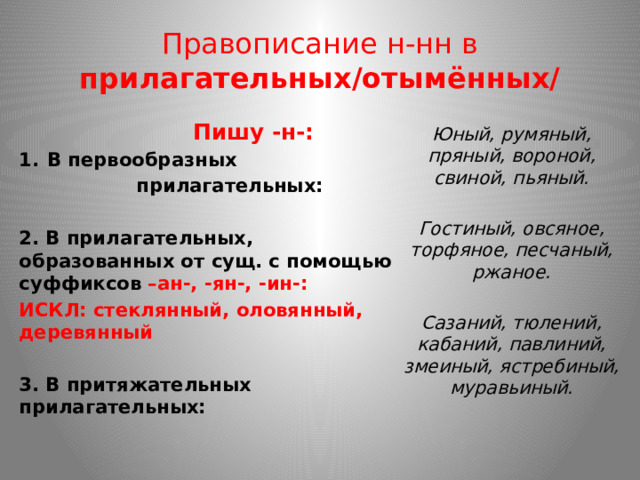 Правописание н-нн в прилагательных/отымённых/  Пишу -н-: В первообразных  прилагательных:  2. В прилагательных, образованных от сущ. с помощью суффиксов –ан-, -ян-, -ин-: ИСКЛ: стеклянный, оловянный, деревянный  3. В притяжательных прилагательных: Юный, румяный, пряный, вороной, свиной, пьяный.  Гостиный, овсяное, торфяное, песчаный, ржаное.  Сазаний, тюлений, кабаний, павлиний, змеиный, ястребиный, муравьиный. 