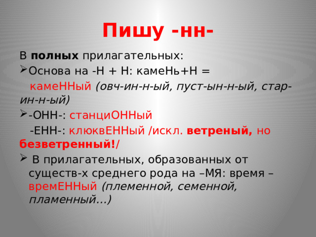 Пишу -нн- В полных прилагательных: Основа на -Н + Н: камеНь+Н =  камеННый (овч-ин-н-ый, пуст-ын-н-ый, стар-ин-н-ый) -ОНН-: станциОННый  -ЕНН-: клюквЕННый /искл. ветреный, но безветренный! /  В прилагательных, образованных от существ-х среднего рода на –МЯ: время – времЕННый (племенной, семенной, пламенный…) 