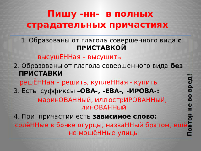 Повтор не во вред! Пишу -нн- в полных страдательных причастиях 1. Образованы от глагола совершенного вида с ПРИСТАВКОЙ  высушЕННая – высушить 2. Образованы от глагола совершенного вида без ПРИСТАВКИ  решЁННая – решить, куплеННая - купить 3. Есть суффиксы –ОВА-, -ЕВА-, -ИРОВА-:  маринОВАННый, иллюстрИРОВАННый, линОВАННый 4. При причастии есть зависимое слово: солёННые в бочке огурцы, назваННый братом, ещё не мощёННые улицы 