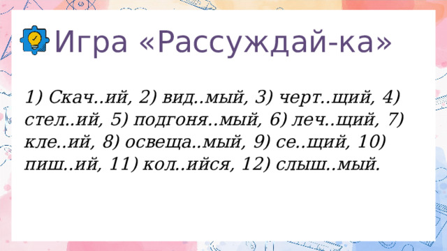 Игра «Рассуждай-ка» 1) Скач..ий, 2) вид..мый, 3) черт..щий,  4) стел..ий, 5) подгоня..мый, 6) леч..щий, 7) кле..ий, 8) освеща..мый, 9) се..щий, 10) пиш..ий, 11) кол..ийся, 12) слыш..мый. 