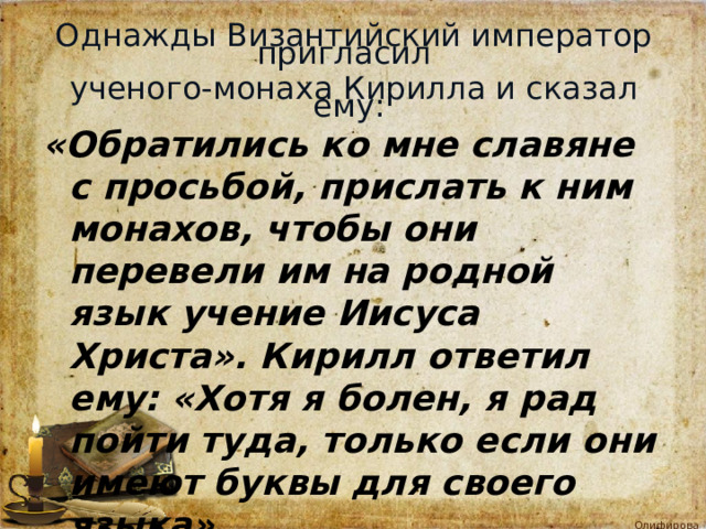 Однажды Византийский император пригласил   ученого-монаха Кирилла и сказал ему:                «Обратились ко мне славяне с просьбой, прислать к ним монахов, чтобы они перевели им на родной язык учение Иисуса Христа». Кирилл ответил ему: «Хотя я болен, я рад пойти туда, только если они имеют буквы для своего языка». 