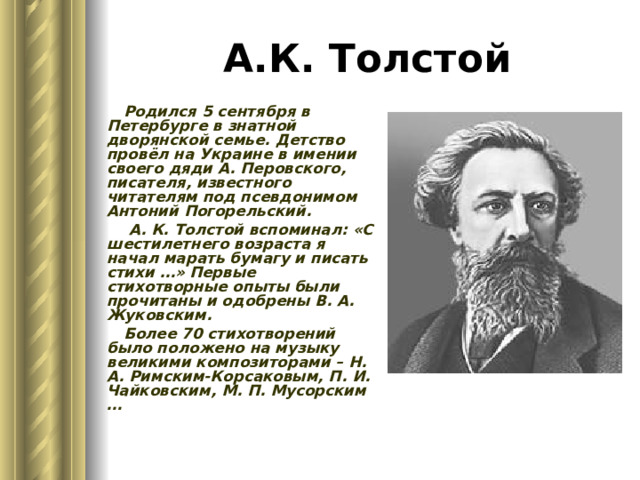 А.К. Толстой Родился 5 сентября в Петербурге в знатной дворянской семье. Детство провёл на Украине в имении своего дяди А. Перовского, писателя, известного читателям под псевдонимом Антоний Погорельский.  А. К. Толстой вспоминал: «С шестилетнего возраста я начал марать бумагу и писать стихи …» Первые стихотворные опыты были прочитаны и одобрены В. А. Жуковским. Более 70 стихотворений было положено на музыку великими композиторами – Н. А. Римским-Корсаковым, П. И. Чайковским, М. П. Мусорским … 