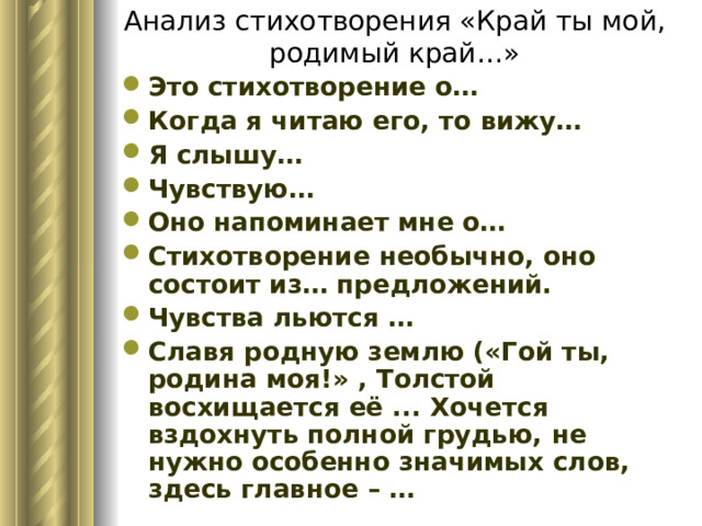 Анализ стихотворения «Край ты мой, родимый край…» Это стихотворение о… Когда я читаю его, то вижу… Я слышу… Чувствую… Оно напоминает мне о… Стихотворение необычно, оно состоит из… предложений. Чувства льются … Славя родную землю («Гой ты, родина моя!» , Толстой восхищается её ... Хочется вздохнуть полной грудью, не нужно особенно значимых слов, здесь главное – … 