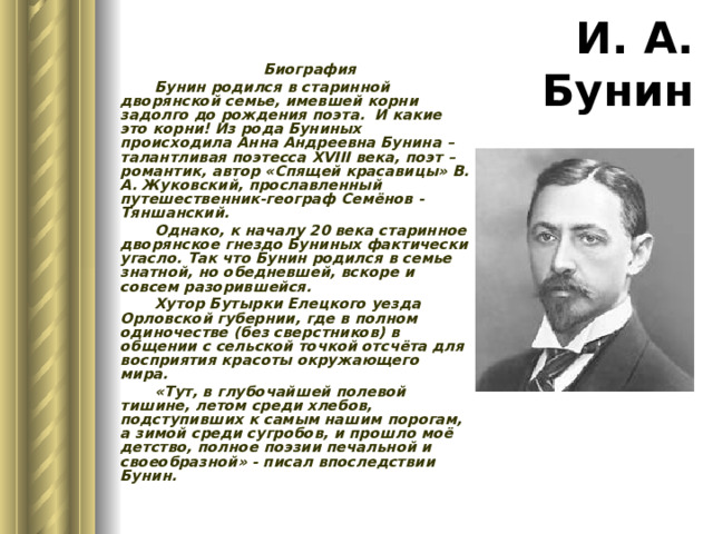 И. А. Бунин Биография Бунин родился в старинной дворянской семье, имевшей корни задолго до рождения поэта. И какие это корни! Из рода Буниных происходила Анна Андреевна Бунина – талантливая поэтесса XVIII века, поэт – романтик, автор «Спящей красавицы» В. А. Жуковский, прославленный путешественник-географ Семёнов -Тяншанский. Однако, к началу 20 века старинное дворянское гнездо Буниных фактически угасло. Так что Бунин родился в семье знатной, но обедневшей, вскоре и совсем разорившейся. Хутор Бутырки Елецкого уезда Орловской губернии, где в полном одиночестве (без сверстников) в общении с сельской точкой отсчёта для восприятия красоты окружающего мира. «Тут, в глубочайшей полевой тишине, летом среди хлебов, подступивших к самым нашим порогам, а зимой среди сугробов, и прошло моё детство, полное поэзии печальной и своеобразной» - писал впоследствии Бунин. 