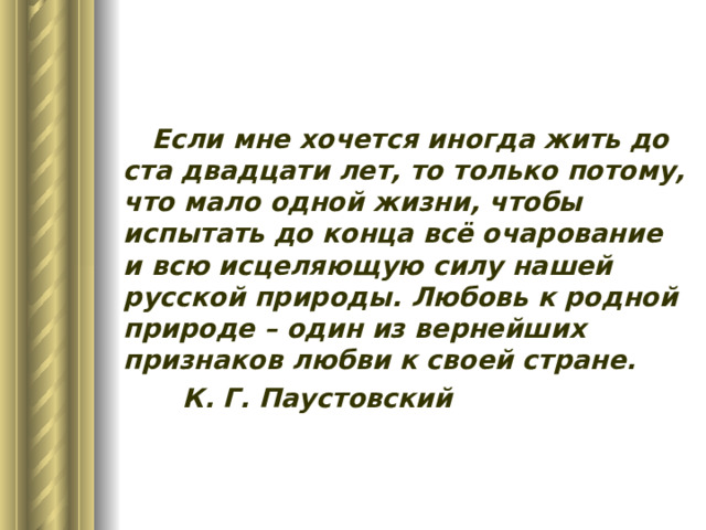 Если мне хочется иногда жить до ста двадцати лет, то только потому, что мало одной жизни, чтобы испытать до конца всё очарование и всю исцеляющую силу нашей русской природы. Любовь к родной природе – один из вернейших признаков любви к своей стране.     К. Г. Паустовский 