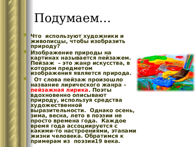 Подумаем… Что используют художники и живописцы, чтобы изобразить природу? Изображение природы на картинах называется пейзажем. Пейзаж – это жанр искусства, в котором предметом изображения является природа.  От слова пейзаж произошло название лирического жанра – пейзажная лирика . Поэты вдохновенно описывают природу, используя средства художественной выразительности. Однако осень, зима, весна, лето в поэзии не просто времена года. Каждое время года ассоциируется с какими-то настроениями, этапами жизни человека. Обратимся к примерам из поэзии19 века. 