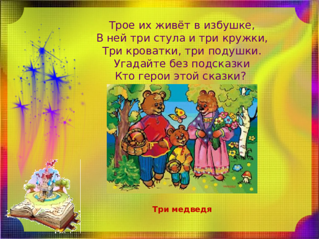Трое их живёт в избушке,  В ней три стула и три кружки,  Три кроватки, три подушки.  Угадайте без подсказки  Кто герои этой сказки? Три медведя 
