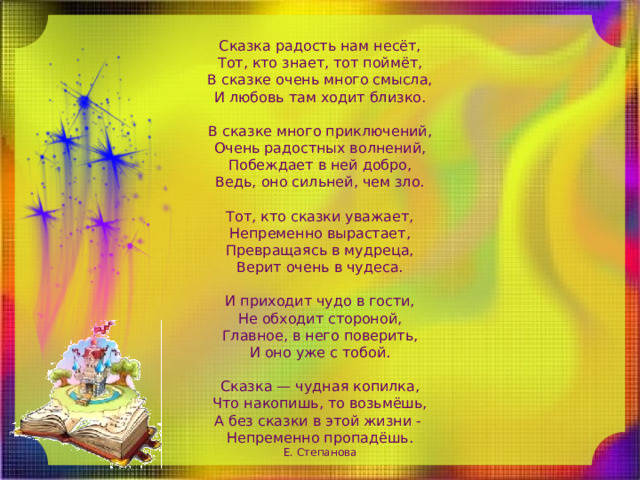 Сказка радость нам несёт,  Тот, кто знает, тот поймёт,  В сказке очень много смысла,  И любовь там ходит близко. В сказке много приключений,  Очень радостных волнений,  Побеждает в ней добро,  Ведь, оно сильней, чем зло. Тот, кто сказки уважает,  Непременно вырастает,  Превращаясь в мудреца,  Верит очень в чудеса. И приходит чудо в гости,  Не обходит стороной,  Главное, в него поверить,  И оно уже с тобой. Сказка — чудная копилка,  Что накопишь, то возьмёшь,  А без сказки в этой жизни -  Непременно пропадёшь.  Е. Степанова 