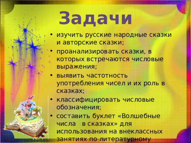 Задачи изучить русские народные сказки и авторские сказки; проанализировать сказки, в которых встречаются числовые выражения; выявить частотность употребления чисел и их роль в сказках; классифицировать числовые обозначения; составить буклет «Волшебные числа в сказках» для использования на внеклассных занятиях по литературному чтению, во внеурочной деятельности 