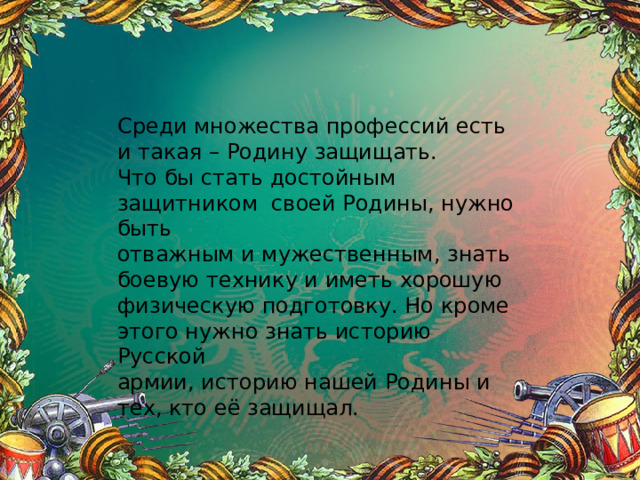 Среди множества профессий есть и такая – Родину защищать. Что бы стать достойным защитником своей Родины, нужно быть отважным и мужественным, знать боевую технику и иметь хорошую физическую подготовку. Но кроме этого нужно знать историю Русской армии, историю нашей Родины и тех, кто её защищал. 