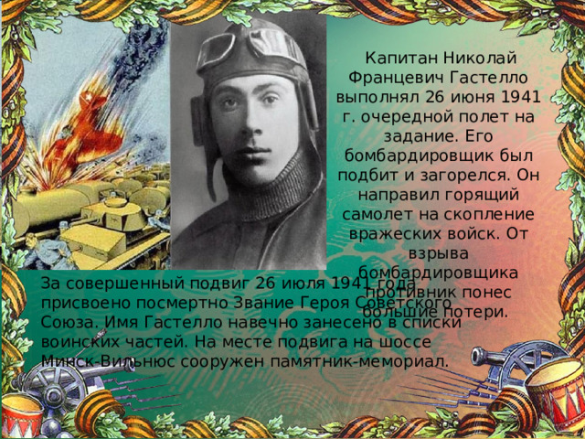  Капитан Николай Францевич Гастелло выполнял 26 июня 1941 г. очередной полет на задание. Его бомбардировщик был подбит и загорелся. Он направил горящий самолет на скопление вражеских войск. От взрыва бомбардировщика противник понес большие потери. За совершенный подвиг 26 июля 1941 года присвоено посмертно Звание Героя Советского Союза. Имя Гастелло навечно занесено в списки воинских частей. На месте подвига на шоссе Минск-Вильнюс сооружен памятник-мемориал. 