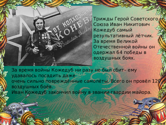 Трижды Герой Советского Союза Иван Никитович Кожедуб самый результативный лётчик. За время Великой Отечественной войны он одержал 64 победы в воздушных боях. За время войны Кожедуб ни разу не был сбит– ему удавалось посадить даже очень сильно повреждённые самолёты. Всего он провёл 120 воздушных боёв. Иван Кожедуб закончил войну в звании гвардии майора. 