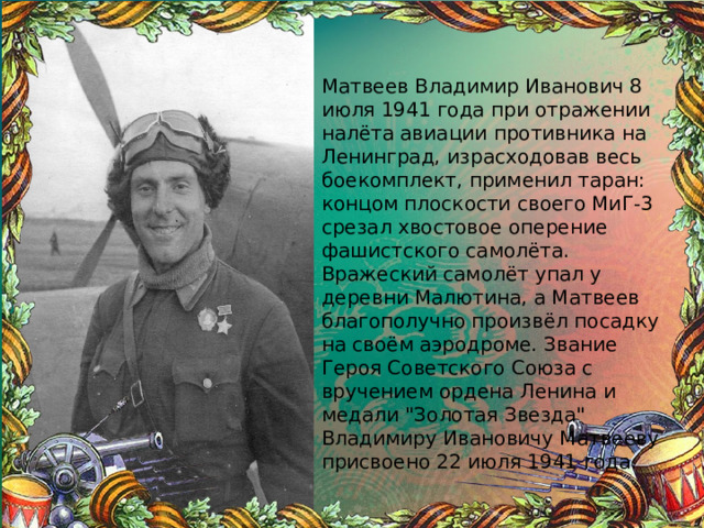 Матвеев Владимир Иванович 8 июля 1941 года при отражении налёта авиации противника на Ленинград, израсходовав весь боекомплект, применил таран: концом плоскости своего МиГ-3 срезал хвостовое оперение фашистского самолёта. Вражеский самолёт упал у деревни Малютина, а Матвеев благополучно произвёл посадку на своём аэродроме. Звание Героя Советского Союза с вручением ордена Ленина и медали 