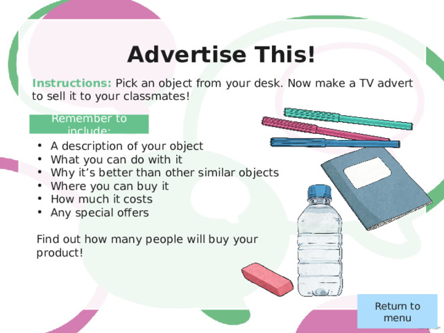Presenting… My Hobby! Instructions: Think about what you’re really good at. Can you teach your class something about your hobby? Prepare some notes on what you want to say. Your classmates will ask you questions after your presentation. Return to menu 