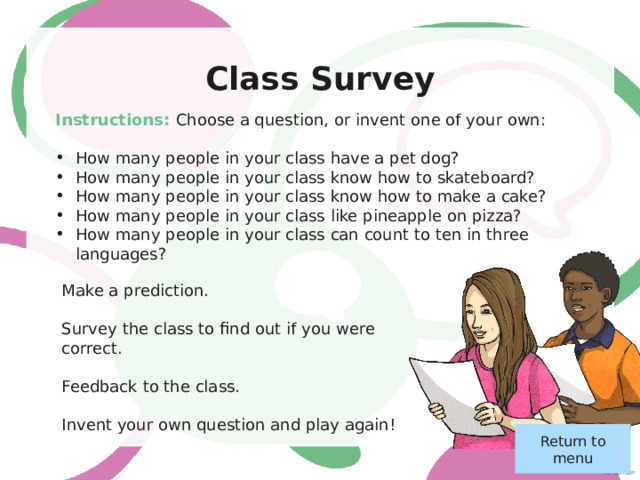 A Class Hero Instructions: Think of someone that you know personally (not a celebrity) that you really admire. Make some notes on: Their basic information (name, age etc) Their life story Why you admire them The best time you’ve spent together Present to the class. Ask and answer questions. Who does the class most admire? They are your new class hero! Return to menu 