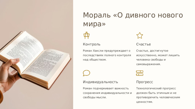  Мораль «О дивного нового мира» Контроль Счастье Роман Хаксли предупреждает о последствиях полного контроля над обществом. Счастье, достигнутое искусственно, может лишить человека свободы и самовыражения. Индивидуальность Прогресс Роман подчеркивает важность сохранения индивидуальности и свободы мысли. Технологический прогресс должен быть этичным и не противоречить человеческим ценностям. 
