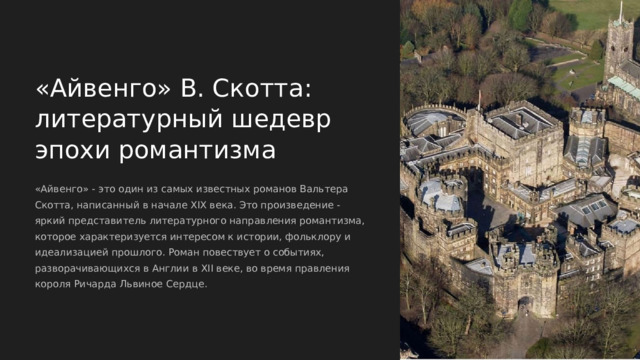  «Айвенго» В. Скотта: литературный шедевр эпохи романтизма «Айвенго» - это один из самых известных романов Вальтера Скотта, написанный в начале XIX века. Это произведение - яркий представитель литературного направления романтизма, которое характеризуется интересом к истории, фольклору и идеализацией прошлого. Роман повествует о событиях, разворачивающихся в Англии в XII веке, во время правления короля Ричарда Львиное Сердце. 