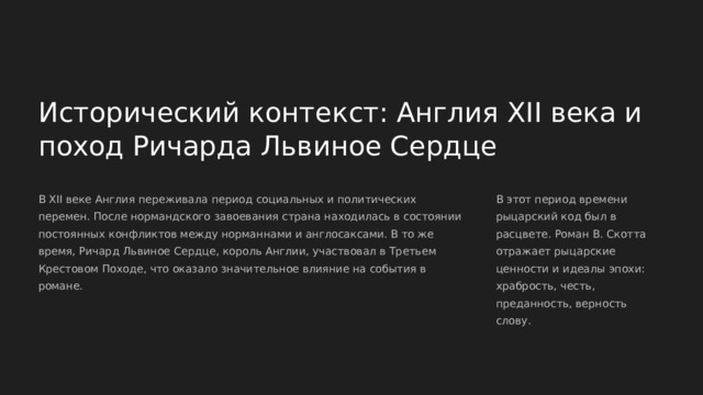  Исторический контекст: Англия XII века и поход Ричарда Львиное Сердце В XII веке Англия переживала период социальных и политических перемен. После нормандского завоевания страна находилась в состоянии постоянных конфликтов между норманнами и англосаксами. В то же время, Ричард Львиное Сердце, король Англии, участвовал в Третьем Крестовом Походе, что оказало значительное влияние на события в романе. В этот период времени рыцарский код был в расцвете. Роман В. Скотта отражает рыцарские ценности и идеалы эпохи: храбрость, честь, преданность, верность слову. 