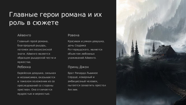  Главные герои романа и их роль в сюжете Айвенго Ровена Главный герой романа, благородный рыцарь, потомок англосаксонской знати. Айвенго является образцом рыцарской чести и мужества. Красивая и умная девушка, дочь Седрика Роттервудского, является объектом любовных ухаживаний Айвенго. Ребекка Принц Джон Еврейская девушка, сильная и независимая, оказывается в тяжелом положении из-за преследований со стороны христиан. Она отличается мудростью и верностью. Брат Ричарда Львиное Сердце, коварный и амбициозный человек, пытается захватить престол Англии. 