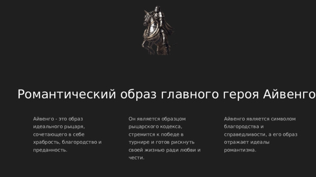  Романтический образ главного героя Айвенго Айвенго - это образ идеального рыцаря, сочетающего в себе храбрость, благородство и преданность. Он является образцом рыцарского кодекса, стремится к победе в турнире и готов рискнуть своей жизнью ради любви и чести. Айвенго является символом благородства и справедливости, а его образ отражает идеалы романтизма. 