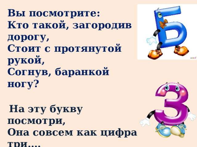 Вы посмотрите:  Кто такой, загородив дорогу,  Стоит с протянутой рукой,  Согнув, баранкой ногу?  На эту букву посмотри,  Она совсем как цифра три…. 