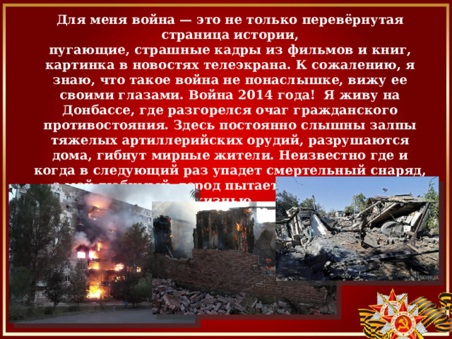                     Что такое война?    Для меня война — это не только перевёрнутая страница истории,  пугающие, страшные кадры из фильмов и книг, картинка в новостях телеэкрана. К сожалению, я знаю, что такое война не понаслышке, вижу ее своими глазами. Война 2014 года! Я живу на Донбассе, где разгорелся очаг гражданского противостояния. Здесь постоянно слышны залпы тяжелых артиллерийских орудий, разрушаются дома, гибнут мирные жители. Неизвестно где и когда в следующий раз упадет смертельный снаряд, а мой любимый город пытается жить обычной жизнью...               