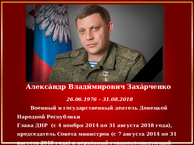 Алекса́ндр Влади́мирович Заха́рченко    26.06.1976 – 31.08.2018  Военный и государственный деятель Донецкой Народной Республики Глава ДНР  (с 4 ноября 2014 по 31 августа 2018 года), председатель Совета министров (с 7 августа 2014 по 31 августа 2018 года) и верховный главнокомандующий вооруженными силами ДНР.   