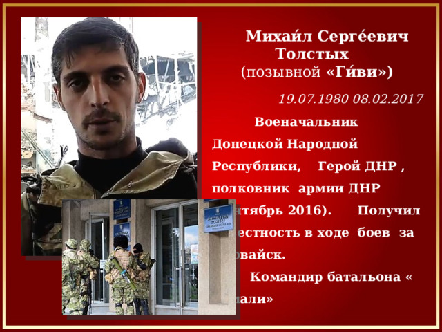  Михаи́л Серге́евич Толстых (позывной  «Ги́ви»)   19.07.1980 08.02.2017     Военачальник Донецкой Народной Республики, Герой ДНР , полковник  армии ДНР (сентябрь 2016). Получил известность в ходе  боев за Иловайск.  Командир батальона « Сомали» 