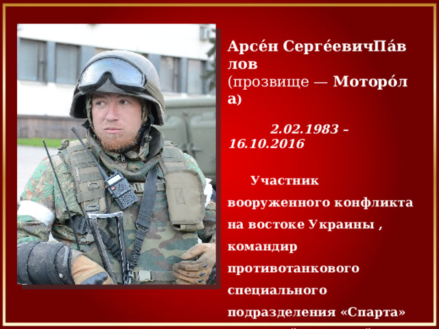 Арсе́н   Серге́евичПа́влов   (прозвище —  Моторо́ла )  2.02.1983 – 16.10.2016      Участник вооруженного конфликта на востоке Украины , командир противотанкового специального подразделения «Спарта» Донецкой Народной Республики.  Полковник вооруженных сил ДНР.   