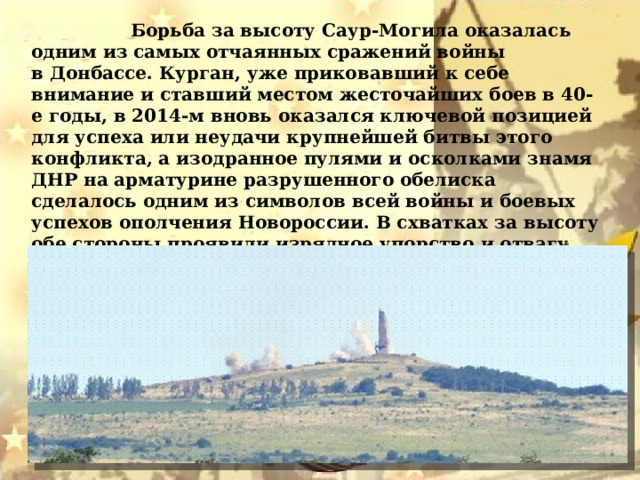  Борьба за высоту Саур-Могила оказалась одним из самых отчаянных сражений войны в Донбассе. Курган, уже приковавший к себе внимание и ставший местом жесточайших боев в 40-е годы, в 2014-м вновь оказался ключевой позицией для успеха или неудачи крупнейшей битвы этого конфликта, а изодранное пулями и осколками знамя ДНР на арматурине разрушенного обелиска сделалось одним из символов всей войны и боевых успехов ополчения Новороссии. В схватках за высоту обе стороны проявили изрядное упорство и отвагу. Не будет преувеличением сказать, что Саур-Могила стала своего рода «батареей Раевского» Донбасского конфликта. 