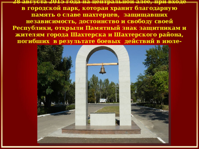   28 августа 2015 года на центральной алее, при входе в городской парк, которая хранит благодарную память о славе шахтерцев,  защищавших независимость, достоинство и свободу своей Республики, открыли Памятный знак защитникам и жителям города Шахтерска и Шахтерского района, погибших  в результате боевых  действий в июле- августе 2014года. 