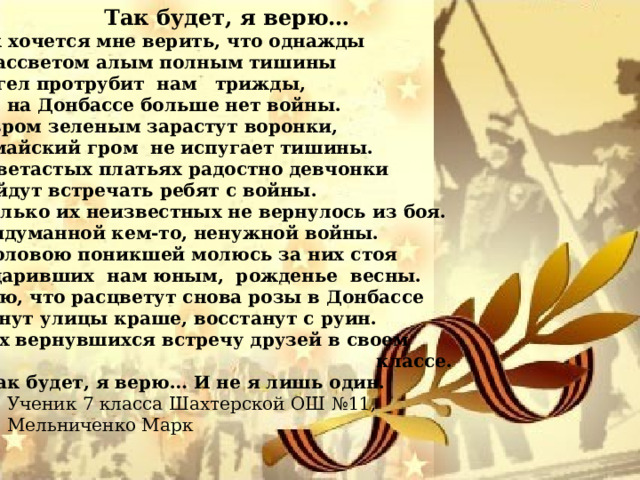  Так будет, я верю… Как хочется мне верить, что однажды С рассветом алым полным тишины  Ангел протрубит нам трижды, Что на Донбассе больше нет войны. Ковром зеленым зарастут воронки, И майский гром не испугает тишины. В цветастых платьях радостно девчонки Выйдут встречать ребят с войны. Сколько их неизвестных не вернулось из боя. Придуманной кем-то, ненужной войны. С головою поникшей молюсь за них стоя Подаривших нам юным, рожденье весны. Знаю, что расцветут снова розы в Донбассе Станут улицы краше, восстанут с руин. Всех вернувшихся встречу друзей в своем  классе. И так будет, я верю… И не я лишь один.  Ученик 7 класса Шахтерской ОШ №11,  Мельниченко Марк 