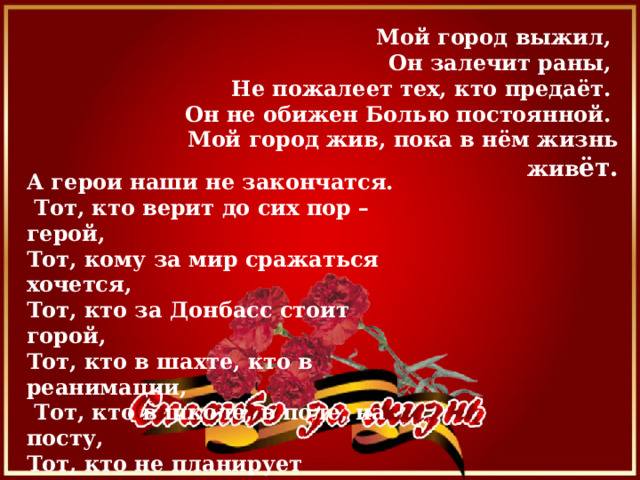 Мой город выжил, Он залечит раны, Не пожалеет тех, кто предаёт. Он не обижен Болью постоянной. Мой город жив, пока в нём жизнь жив ёт. А герои наши не закончатся.  Тот, кто верит до сих пор – герой, Тот, кому за мир сражаться хочется, Тот, кто за Донбасс стоит горой, Тот, кто в шахте, кто в реанимации,  Тот, кто в школе, в поле, на посту, Тот, кто не планирует сдаваться,  Тот, кто защищает высоту. 