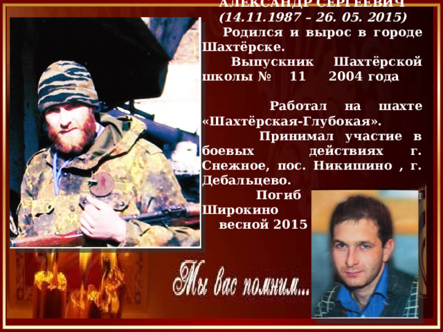  ОВЧИННИКОВ АЛЕКСАНДР СЕРГЕЕВИЧ (14.11.1987 – 26. 05. 2015)  Родился и вырос в городе Шахтёрске.  Выпускник Шахтёрской школы № 11 2004 года  Работал на шахте «Шахтёрская-Глубокая».  Принимал участие в боевых действиях г. Снежное, пос. Никишино , г. Дебальцево.  Погиб под поселком Широкино  весной 2015 г. . 
