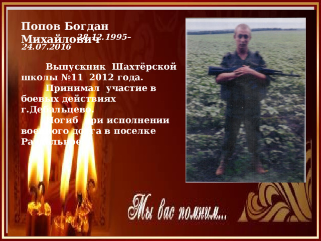 Попов Богдан Михайлович  28.12.1995– 24.07.2016   Выпускник Шахтёрской школы №11 2012 года.  Принимал участие в боевых действиях г.Дебальцево.  Погиб при исполнении военного долга в поселке Раздольное. 