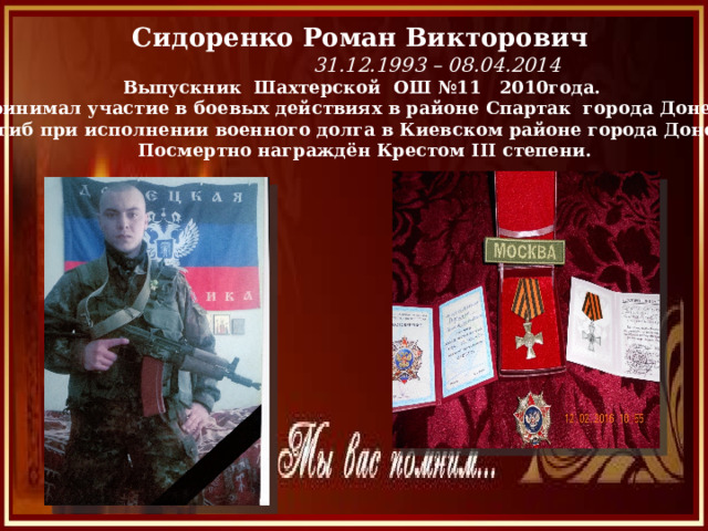 Сидоренко Роман Викторович  31.12.1993 – 08.04.2014 Выпускник Шахтерской ОШ №11 2010года. Принимал участие в боевых действиях в районе Спартак города Донецка.  Погиб при исполнении военного долга в Киевском районе города Донецка. Посмертно награждён Крестом III степени. 