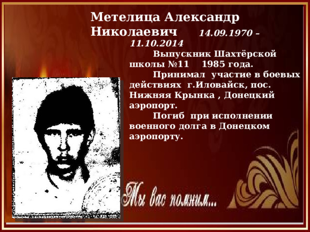 Метелица Александр Николаевич  14.09.1970 – 11.10.2014  Выпускник Шахтёрской школы №11 1985 года.  Принимал участие в боевых действиях г.Иловайск, пос. Нижняя Крынка , Донецкий аэропорт.  Погиб при исполнении военного долга в Донецком аэропорту. 