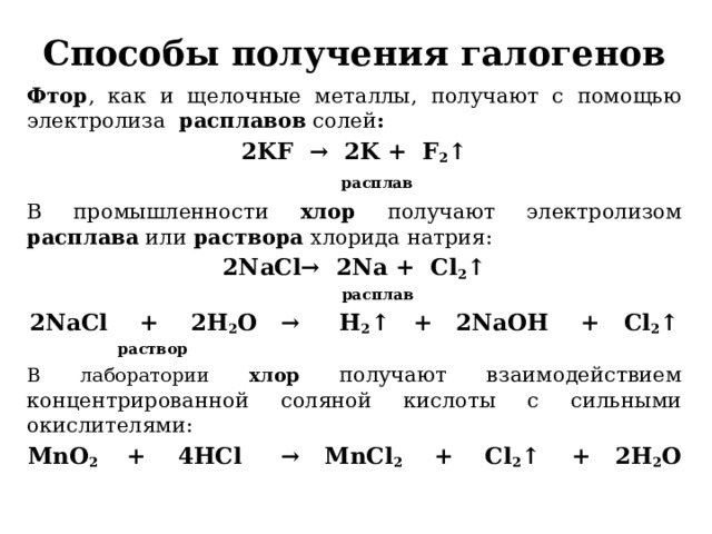 Способы получения галогенов Фтор , как и щелочные металлы, получают с помощью электролиза расплавов солей : 2KF  →  2K + F 2 ↑   расплав В промышленности хлор получают электролизом расплава или раствора хлорида натрия: 2NaCl→  2Na + Cl 2 ↑  расплав 2NaCl    +    2H 2 O   →     H 2 ↑   +   2NaOH    +   Cl 2 ↑  раствор В лаборатории хлор  получают взаимодействием концентрированной соляной кислоты с сильными окислителями: MnO 2    +    4HCl     →   MnCl 2     +    Cl 2 ↑    +   2H 2 O 
