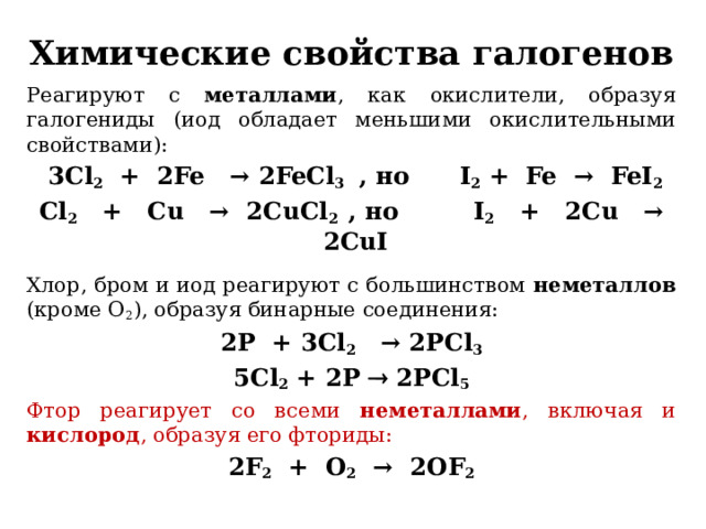 Химические свойства галогенов Реагируют с металлами , как окислители, образуя галогениды (иод обладает меньшими окислительными свойствами):  3Cl 2 + 2Fe   → 2FeCl 3 , но I 2 + Fe →  FeI 2 Cl 2   +   Cu   →  2CuCl 2 , но I 2   +   2Cu   →  2CuI Хлор, бром и иод реагируют с большинством неметаллов (кроме O 2 ), образуя бинарные соединения: 2P  + 3Cl 2   → 2PCl 3 5Cl 2 + 2P  2PCl 5 Фтор реагирует со всеми неметаллами , включая и кислород , образуя его фториды: 2F 2  +  O 2   →  2OF 2   