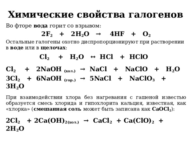 Химические свойства галогенов Во фторе вода горит со взрывом: 2F 2    +   2H 2 O   →    4HF   +   O 2 Остальные галогены охотно диспропорционируют при растворении в воде или в щелочах : Cl 2     +   H 2 O   ↔  HCl   +  HClO    Сl 2     +   2NaOH (хол.)   →  NaCl   +   NaClO   +   H 2 O 3Cl 2    +  6NaOH (гор.)   →  5NaCl   +   NaClO 3    +  3H 2 O  При взаимодействии хлора без нагревания с гашеной известью образуется смесь хлорида и гипохлорита кальция, известная, как «хлорка» ( смешанная соль может быть записана как CaOCl 2 ):  2Сl 2    + 2Са(OH) 2(хол.)   →  СaCl 2   + Сa(ClO) 2   +  2H 2 O 